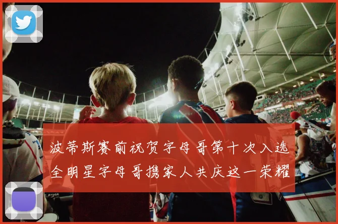 波蒂斯赛前祝贺字母哥第十次入选全明星字母哥携家人共庆这一荣耀时刻
