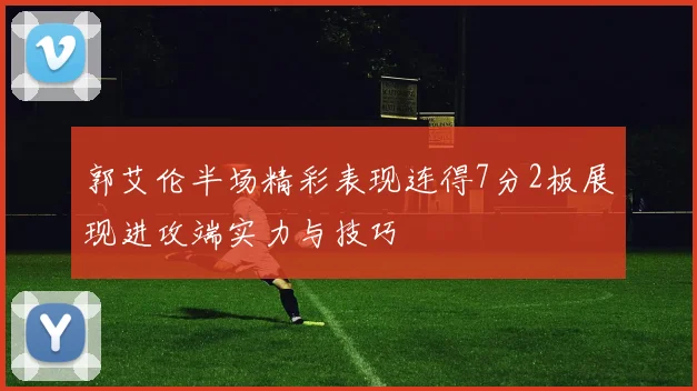 郭艾伦半场精彩表现连得7分2板展现进攻端实力与技巧