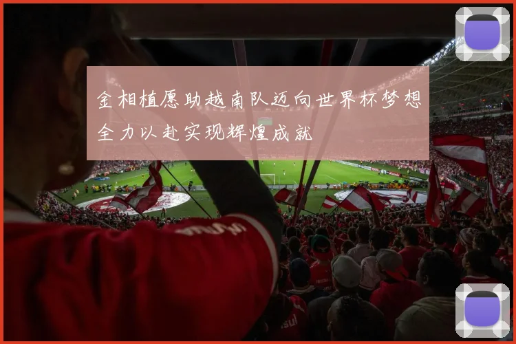 金相植愿助越南队迈向世界杯梦想全力以赴实现辉煌成就