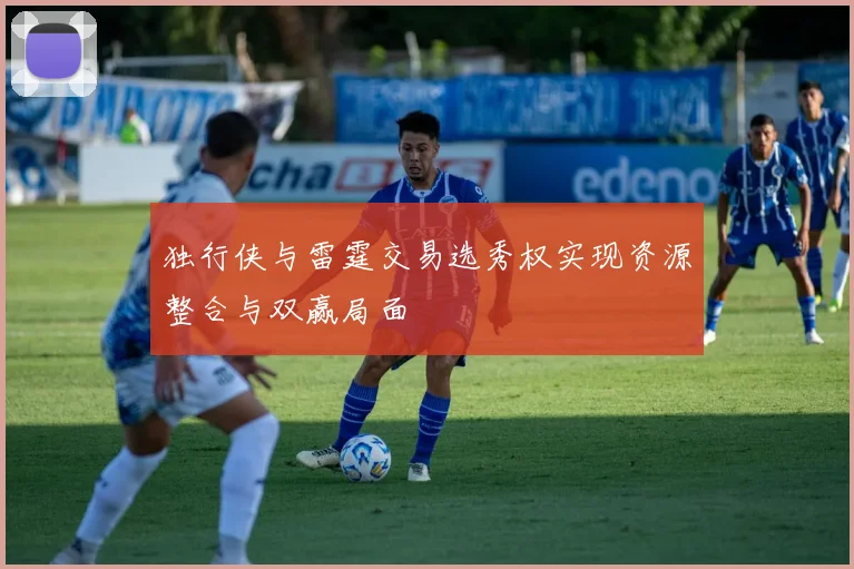 独行侠与雷霆交易选秀权实现资源整合与双赢局面