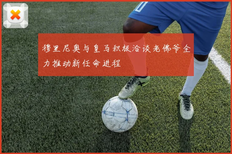 穆里尼奥与皇马积极洽谈老佛爷全力推动新任命进程