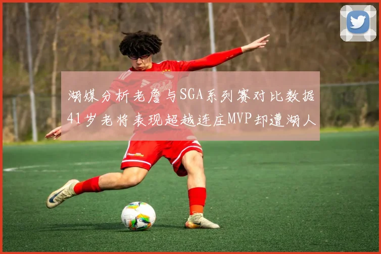 湖媒分析老詹与SGA系列赛对比数据41岁老将表现超越连庄MVP却遭湖人0-2落后