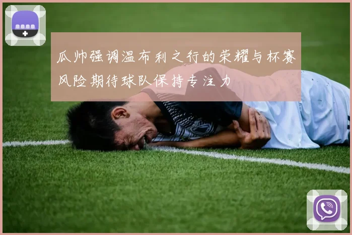 瓜帅强调温布利之行的荣耀与杯赛风险期待球队保持专注力
