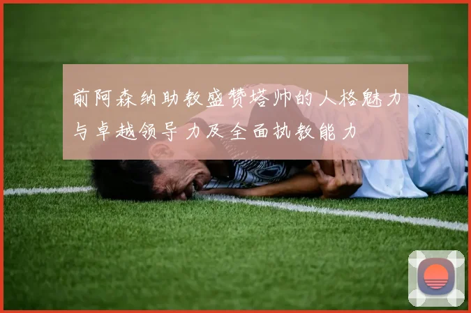 前阿森纳助教盛赞塔帅的人格魅力与卓越领导力及全面执教能力