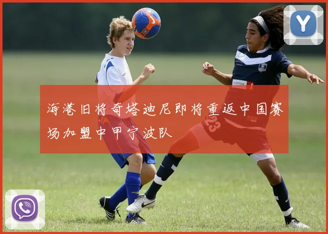 海港旧将奇塔迪尼即将重返中国赛场加盟中甲宁波队