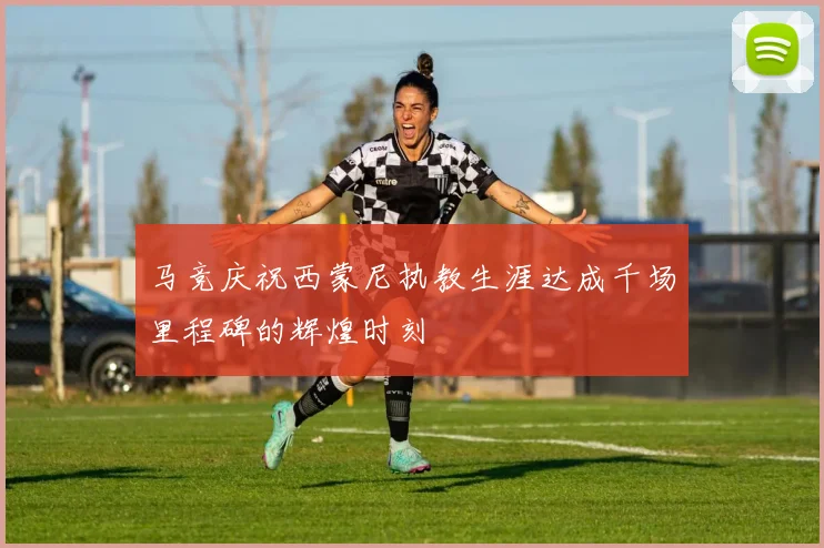 马竞庆祝西蒙尼执教生涯达成千场里程碑的辉煌时刻