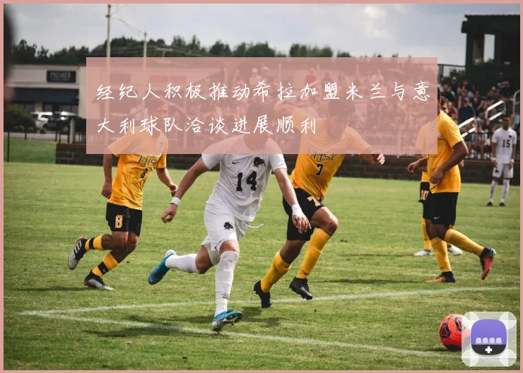 经纪人积极推动希拉加盟米兰与意大利球队洽谈进展顺利