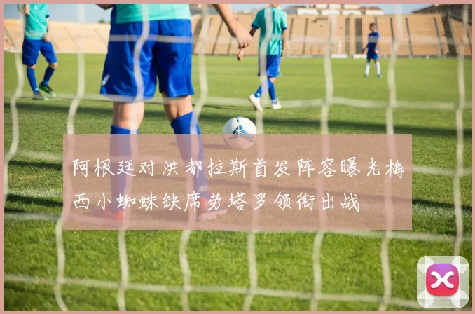 阿根廷对洪都拉斯首发阵容曝光梅西小蜘蛛缺席劳塔罗领衔出战