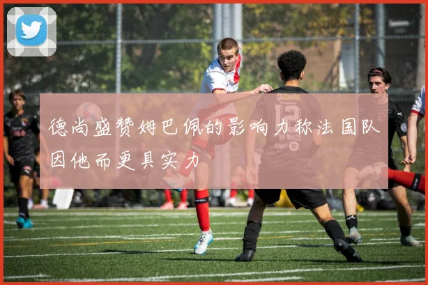 德尚盛赞姆巴佩的影响力称法国队因他而更具实力