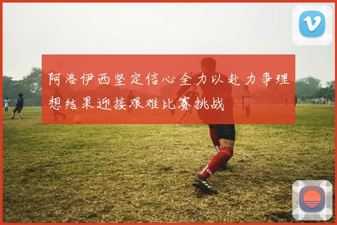 阿洛伊西坚定信心全力以赴力争理想结果迎接艰难比赛挑战