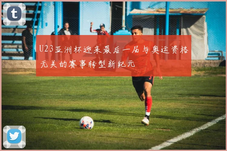 U23亚洲杯迎来最后一届与奥运资格无关的赛事转型新纪元