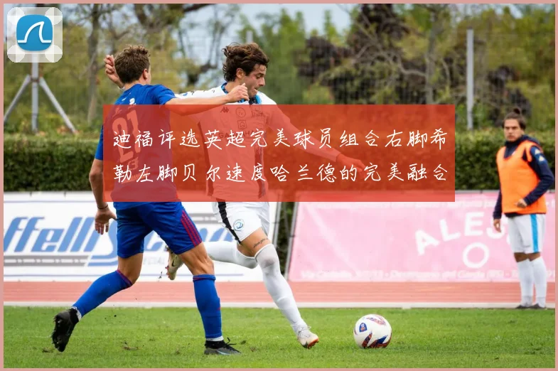 迪福评选英超完美球员组合右脚希勒左脚贝尔速度哈兰德的完美融合