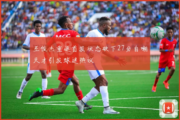 王俊杰重返首发状态砍下27分自嘲天才引发球迷热议