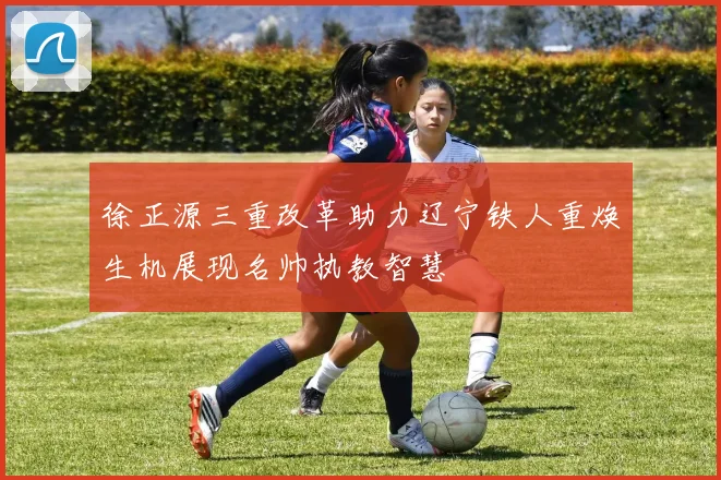 徐正源三重改革助力辽宁铁人重焕生机展现名帅执教智慧