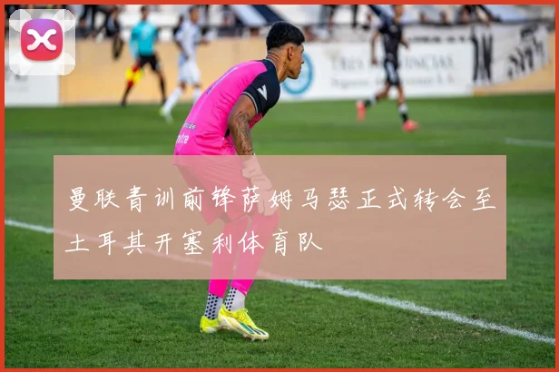 曼联青训前锋萨姆马瑟正式转会至土耳其开塞利体育队